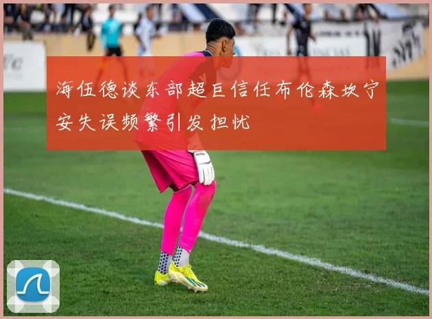 海伍德谈东部超巨信任布伦森坎宁安失误频繁引发担忧