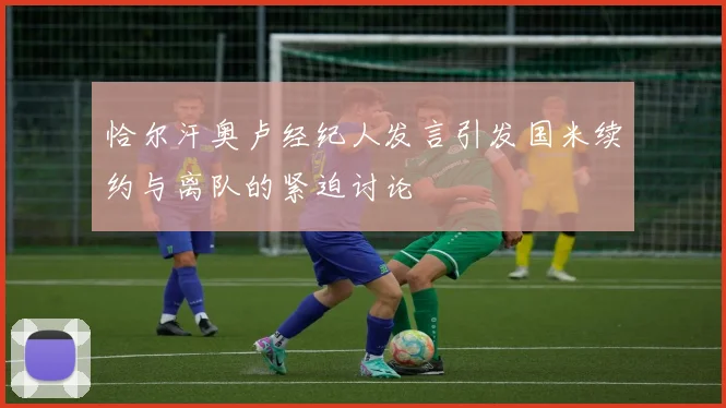 恰尔汗奥卢经纪人发言引发国米续约与离队的紧迫讨论