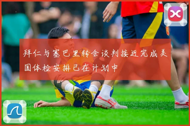 拜仁与塞巴里转会谈判接近完成美国体检安排已在计划中