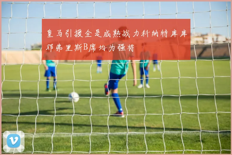 皇马引援全是成熟战力科纳特库库邓弗里斯B席均为强将