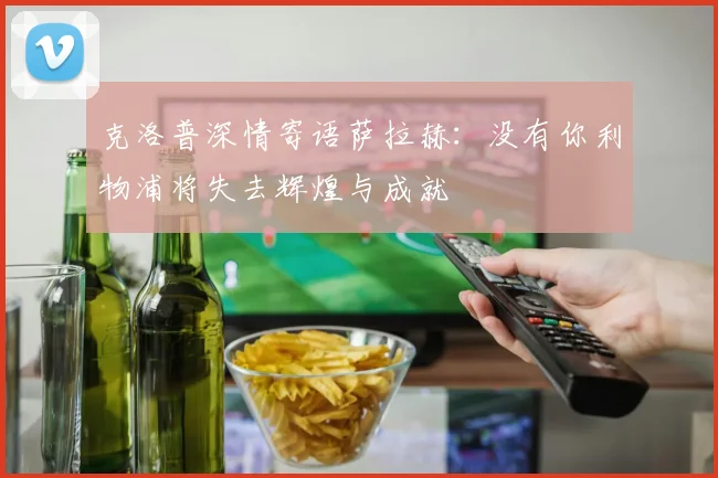 克洛普深情寄语萨拉赫：没有你利物浦将失去辉煌与成就