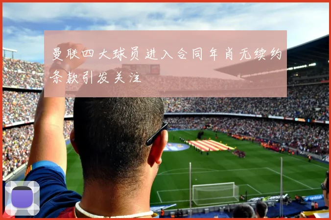 曼联四大球员进入合同年肖无续约条款引发关注