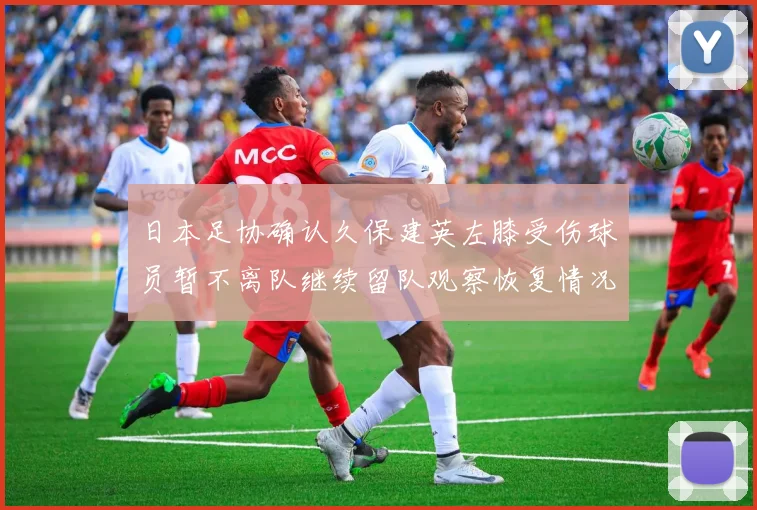 日本足协确认久保建英左膝受伤球员暂不离队继续留队观察恢复情况