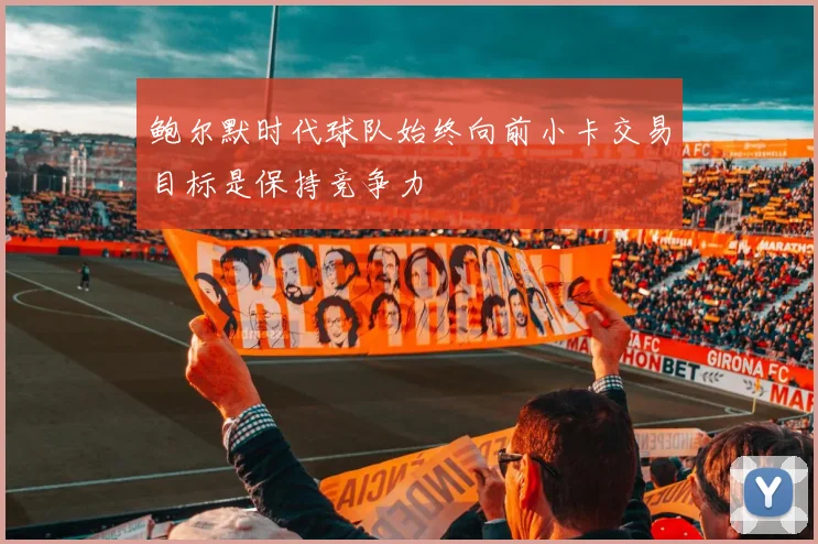 鲍尔默时代球队始终向前小卡交易目标是保持竞争力