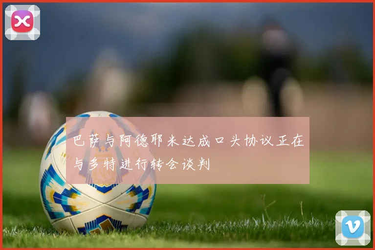 巴萨与阿德耶米达成口头协议正在与多特进行转会谈判