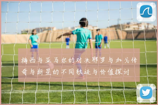 梅西与亚马尔的对决耶罗与加戈传奇与新星的不同轨迹与价值探讨