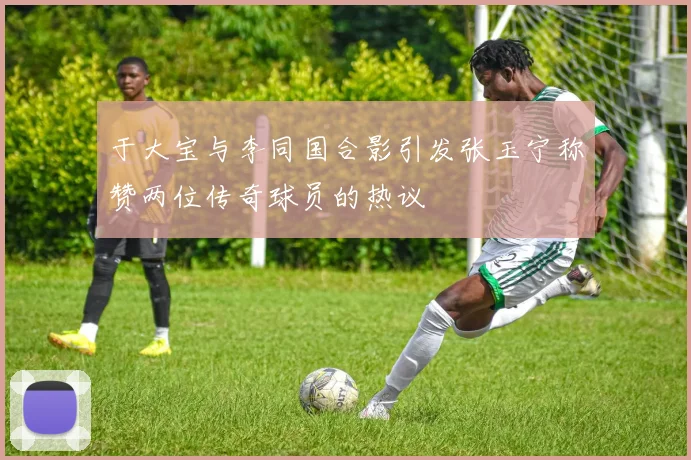 于大宝与李同国合影引发张玉宁称赞两位传奇球员的热议