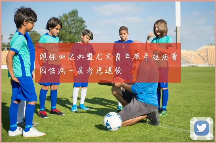佩林回忆加盟尤文首年艰辛经历曾因伤病一度考虑退役