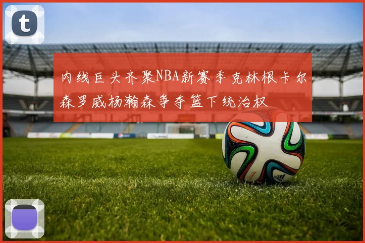 内线巨头齐聚NBA新赛季克林根卡尔森罗威杨瀚森争夺篮下统治权