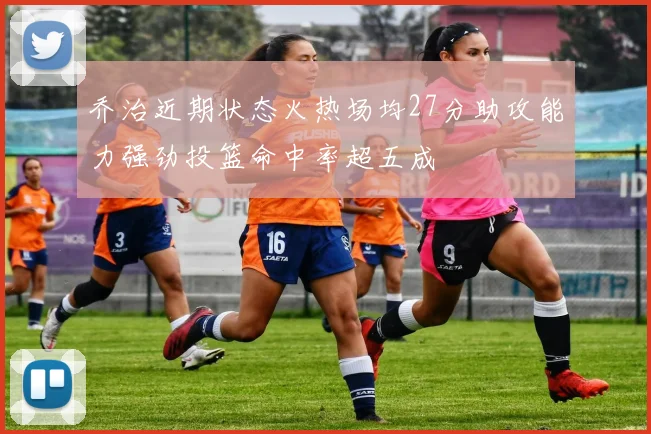乔治近期状态火热场均27分助攻能力强劲投篮命中率超五成
