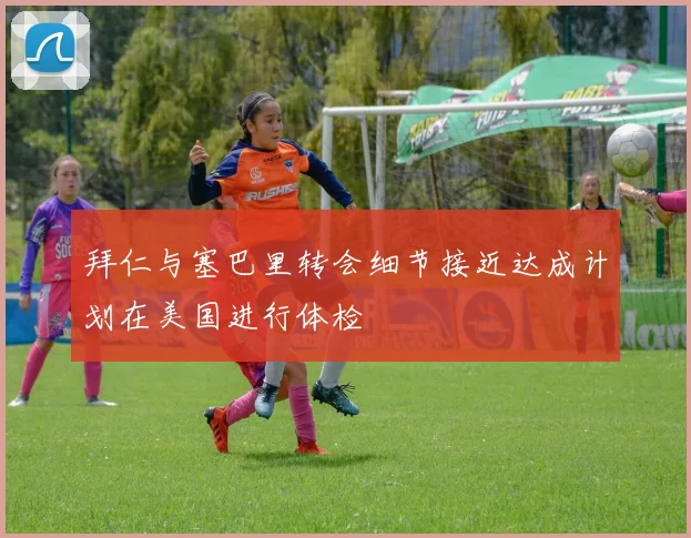 拜仁与塞巴里转会细节接近达成计划在美国进行体检