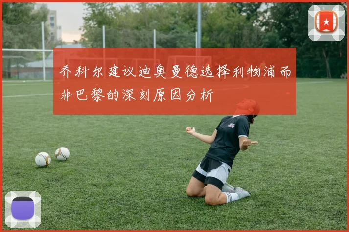 乔科尔建议迪奥曼德选择利物浦而非巴黎的深刻原因分析