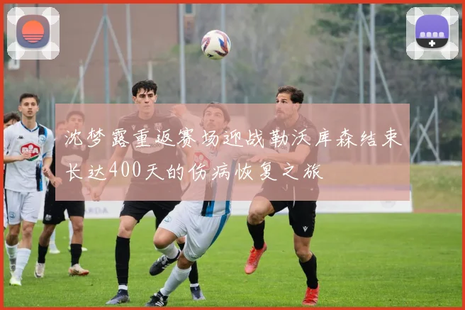 沈梦露重返赛场迎战勒沃库森结束长达400天的伤病恢复之旅