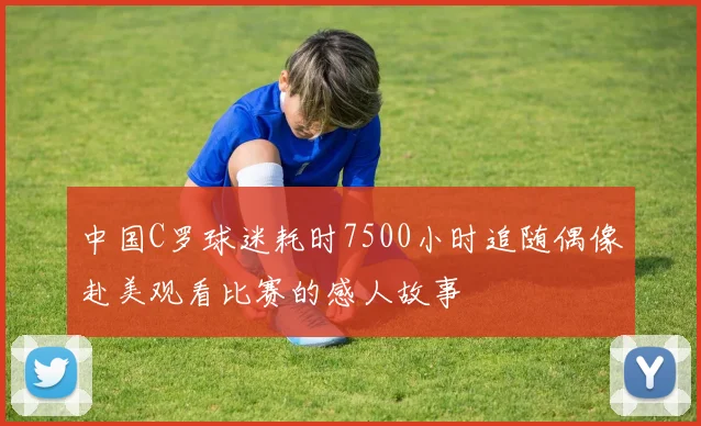 中国C罗球迷耗时7500小时追随偶像赴美观看比赛的感人故事