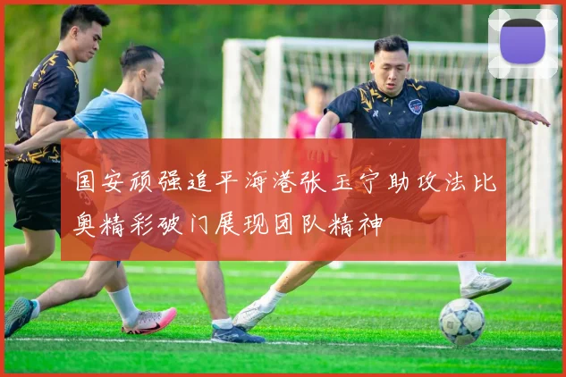 国安顽强追平海港张玉宁助攻法比奥精彩破门展现团队精神
