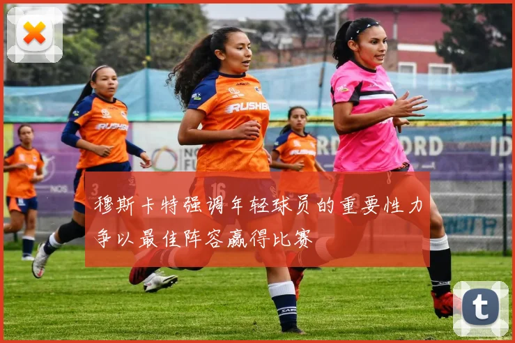 穆斯卡特强调年轻球员的重要性力争以最佳阵容赢得比赛