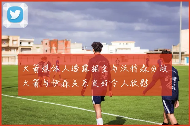 火箭媒体人透露掘金与沃特森分歧火箭与伊森关系良好令人欣慰