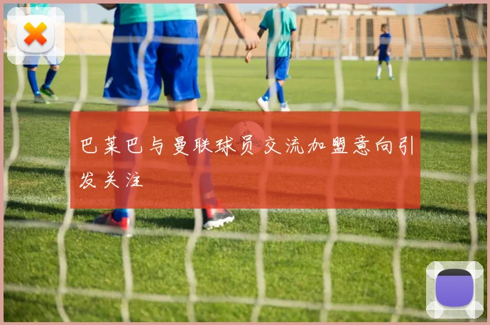 巴莱巴与曼联球员交流加盟意向引发关注