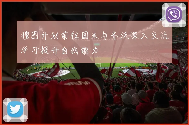 穆图计划前往国米与齐沃深入交流学习提升自我能力