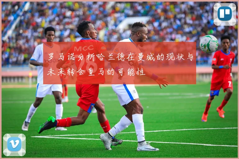 罗马诺分析哈兰德在曼城的现状与未来转会皇马的可能性