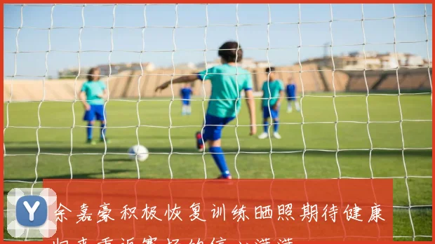 余嘉豪积极恢复训练晒照期待健康归来重返赛场的信心满满