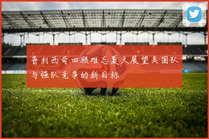 普利西奇回顾难忘夏天展望美国队与强队竞争的新目标