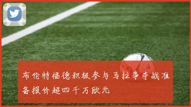 布伦特福德积极参与马拉争夺战准备报价超四千万欧元