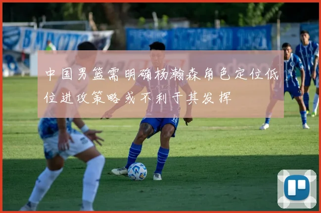 中国男篮需明确杨瀚森角色定位低位进攻策略或不利于其发挥