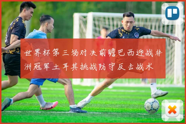 世界杯第三场对决前瞻巴西迎战非洲冠军土耳其挑战防守反击战术
