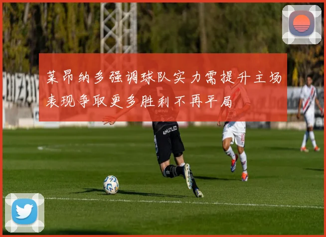 莱昂纳多强调球队实力需提升主场表现争取更多胜利不再平局