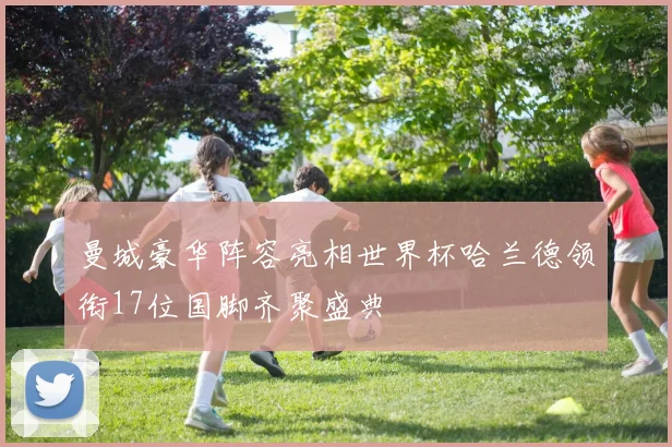 曼城豪华阵容亮相世界杯哈兰德领衔17位国脚齐聚盛典