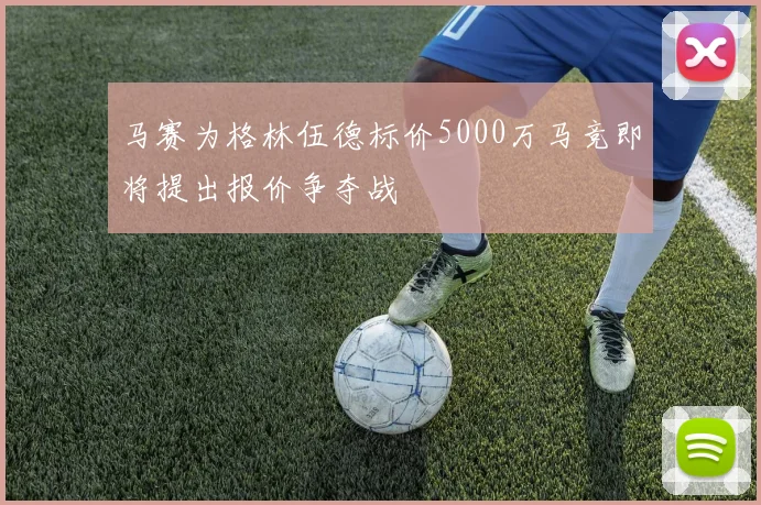 马赛为格林伍德标价5000万马竞即将提出报价争夺战